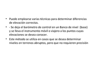 • Puede emplearse varias técnicas para determinar diferencias
  de elevación correctas.
• - Se deja el barómetro de control en un Banco de nivel (base)
  y se lleva el instrumento móvil o viajero a los puntos cuyas
  elevaciones se desea conocer.
• Este método se utiliza en casos que se desea determinar
  niveles en terrenos abruptos, pero que no requieren precisión
 