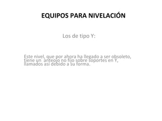 EQUIPOS PARA NIVELACIÓN

                  Los de tipo Y:


Este nivel, que por ahora ha llegado a ser obsoleto,
tiene un anteojo no fijo sobre soportes en Y,
llamados así debido a su forma.
 