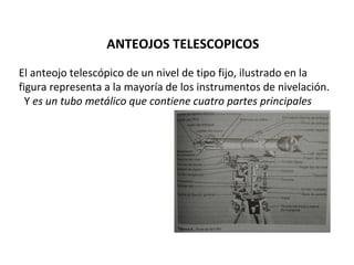 ANTEOJOS TELESCOPICOS
El anteojo telescópico de un nivel de tipo fijo, ilustrado en la
figura representa a la mayoría de los instrumentos de nivelación.
  Y es un tubo metálico que contiene cuatro partes principales
 