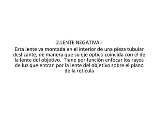 2.LENTE NEGATIVA.-
 Esta lente va montada en el interior de una pieza tubular
deslizante, de manera que su eje óptico coincida con el de
 la lente del objetivo. Tiene por función enfocar los rayos
 de luz que entran por la lente del objetivo sobre el plano
                         de la retícula
 