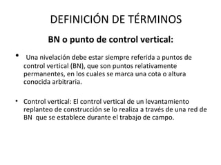 DEFINICIÓN DE TÉRMINOS
           BN o punto de control vertical:
•    Una nivelación debe estar siempre referida a puntos de
    control vertical (BN), que son puntos relativamente
    permanentes, en los cuales se marca una cota o altura
    conocida arbitraria.

• Control vertical: El control vertical de un levantamiento
  replanteo de construcción se lo realiza a través de una red de
  BN que se establece durante el trabajo de campo.
 