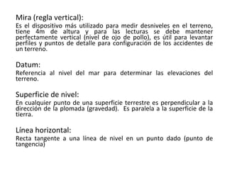Mira (regla vertical):
Es el dispositivo más utilizado para medir desniveles en el terreno,
tiene 4m de altura y para las lecturas se debe mantener
perfectamente vertical (nivel de ojo de pollo), es útil para levantar
perfiles y puntos de detalle para configuración de los accidentes de
un terreno.

Datum:
Referencia al nivel del mar para determinar las elevaciones del
terreno.

Superficie de nivel:
En cualquier punto de una superficie terrestre es perpendicular a la
dirección de la plomada (gravedad). Es paralela a la superficie de la
tierra.

Línea horizontal:
Recta tangente a una línea de nivel en un punto dado (punto de
tangencia)
 