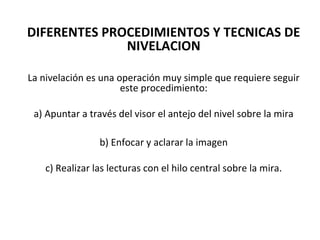 DIFERENTES PROCEDIMIENTOS Y TECNICAS DE
              NIVELACION

La nivelación es una operación muy simple que requiere seguir
                      este procedimiento:

 a) Apuntar a través del visor el antejo del nivel sobre la mira

                b) Enfocar y aclarar la imagen

   c) Realizar las lecturas con el hilo central sobre la mira.
 