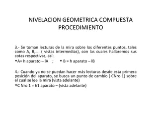 NIVELACION GEOMETRICA COMPUESTA
                PROCEDIMIENTO


3.- Se toman lecturas de la mira sobre los diferentes puntos, tales
como A, B,…. ( vistas intermedias), con las cuales hallaremos sus
cotas respectivas, así:
▼A= h aparato – lA ; ▼ B = h aparato – lB

4.- Cuando ya no se puedan hacer más lecturas desde esta primera
posición del aparato, se busca un punto de cambio ( CNro 1) sobre
el cual se lee la mira (vista adelante)
▼C Nro 1 = h1 aparato – (vista adelante)
 