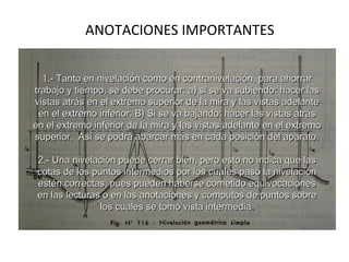 ANOTACIONES IMPORTANTES


  1.- Tanto en nivelación como en contranivelación, para ahorrar
trabajo y tiempo, se debe procurar: a) si se va subiendo: hacer las
vistas atrás en el extremo superior de la mira y las vistas adelante
 en el extremo inferior. B) Si se va bajando: hacer las vistas atrás
en el extremo inferior de la mira y las vistas adelante en el extremo
superior. Así se podrá abarcar más en cada posición del aparato.

 2.- Una nivelación puede cerrar bien, pero esto no indica que las
 cotas de los puntos intermedios por los cuales pasó la nivelación
 estén correctas, pues pueden haberse cometido equivocaciones
 en las lecturas o en las anotaciones y cómputos de puntos sobre
                los cuales se tomó vista intermedia.
 
