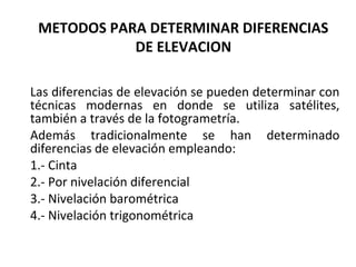 METODOS PARA DETERMINAR DIFERENCIAS
            DE ELEVACION

Las diferencias de elevación se pueden determinar con
técnicas modernas en donde se utiliza satélites,
también a través de la fotogrametría.
Además tradicionalmente se han determinado
diferencias de elevación empleando:
1.- Cinta
2.- Por nivelación diferencial
3.- Nivelación barométrica
4.- Nivelación trigonométrica
 