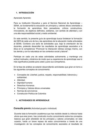 1. INTRODUCCIÓN
Apreciado Aprendiz:
Para su Institución Educativa y para el Servicio Nacional de Aprendizaje –
SENA, es fundamental la educación en principios y valores éticos orientados a
la formación de aprendices libre pensadores, críticos constructivos,
innovadores, de objetivos definidos, solidarios, con sentido de alteridad y con
una alta responsabilidad social y medio ambiental.
En este sentido, la presente guía de aprendizaje busca fortalecer la formación
del SER de cada uno de los y las aprendices de la educación media articulados
al SENA. Contiene una serie de actividades que, bajo la orientación de los
docentes, pretende desarrollar los resultados de aprendizaje asociados a la
ética en la competencia “Promover la interacción idónea consigo mismo, con
los demás y con la naturaleza en los contextos social y laboral”.
Participe en cada una de estas actividades activamente, y mantenga una
actitud motivada y dinámica de modo que su experiencia de aprendizaje sea lo
más significativa posible para usted y para sus compañeros.
En la fase de análisis se estarán desarrollando actividades que giran en torno a
los siguientes conceptos de conocimiento:
Conceptos de: Libertad, justicia, respeto, responsabilidad, tolerancia y
solidaridad.
Alteridad.
Dignidad humana
Derechos Humanos
Principios y Valores éticos universales
Normas de convivencia
Constitución Política de Colombia
1. ACTIVIDADES DE APRENDIZAJE
Consulta previa (Actividad grupal o individual)
Durante toda la formación académica que has recibido desde tu infancia hasta
ahora que eres joven, has construido mucho conocimiento sobre los conceptos
básicos que giran alrededor de los principios y valores universales; en esta
ocasión, harás un breve repaso de estos conocimientos a través de una
investigación de los conceptos de conocimiento asociados al resultado de
 