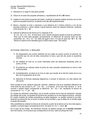 Ing.Agr. Michel KOOLHAAS,M.Sc.                                                                     18
Prof.Adj. Topografía

1) Ubicarse en un lugar lo más plano posible.

2) Clavar en el suelo tres piquetes alineados y equidistantes de 40 a 50 metros.

3) Instalar el nivel sobre el piquete del medio, nivelando el aparato realizar lecturas con la mira
   sobre los piquetes extremos, anotando como la y lb respectivamente.

4) Mover y levantar el nivel y colocarse a una distancia de 2 metros próximo a uno de los
   piquetes extremos y volver realizar nuevas lecturas sobre los estacas extremas, anotando
   como lecturas lc y ld.

5) Calcular la diferencia de lectura en A y después en B.
   Si ( la – lb) ≠ ( lc – ld ), el nivel tiene error, siendo necesario ajustar la línea de colimación.
   Para que el nivel esté ajustado correctamente, la diferencia de lecturas entre los dos
   posiciones (la – lb) y (lc – ld), debe ser igual a cero, o lo que es igual, la – lb = lc – ld.
   Siendo el máximo error tolerable igual a 0,005 metros cada 100 metros.




ACTIVIDAD PRACTICA A REALIZAR:

   1) Se estaquearán dos puntos distantes de los cuales se quiere conocer el desnivel. Se
      supondrá que de uno de ellos conocemos la cota y que del otro punto la queremos
      conocer.

   2) Se instalará el nivel en un punto intermedio entre las distancias existentes entre un
      punto y el otro.

   3) El portamira se colocará sobre el punto de cota conocida manteniendo la mira lo más
      vertical posible.

   4) Inmediatamente, se leerá en la mira el valor que resulte de la del hilo medio de la cruz
      filar con la graduación de la mira.

   5) Aplicando la fórmula explicada llegaremos a conocer el desnivel y la cota relativa del
      otro punto.

Para corregir el nivel, desde la segunda posición sabiendo cual es la verdadera diferencia de
nivel entre los dos puntos A y B ( la – lb) , a la lectura en la mira más cercana lc se le
sumará o restará según corresponda la diferencia (la – lb) = ∆H, resultando la lectura de
corrección ld´ = lc + /- ∆H. (1)
En niveles de colimación automática, con el tornillo corrector de la línea de colimación, ubicado
por debajo del ocular, se ajustará de tal forma de visualizar en la mira lejana la lectura correcta.
En ciertos modelos de niveles automáticos se debe desplazar en sentido vertical la cruz filar,
teniendo la precaución de no forzar la torsión de los tornillos y que el afloje de un tornillo exige
el ajuste del opuesto.
Otra posibilidad es obtener la lectura de corrección a partir de la lectura en la mira más lejana y
restarle o sumarle según corresponda el error. Es decir, ld´= ld + /- error. (2)
En el caso de los niveles de colimación manual, se deberá corregir con el tornillo corrector
del nivel tubular, con la lectura que corresponda en la mira, calar la burbuja del nivel.
                                                                                                   18
 