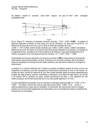 Ing.Agr. Michel KOOLHAAS,M.Sc.                                                                      19
Prof.Adj. Topografía



Se deberá repetir el       proceso    para estar     seguro   de que el nivel      esté   corregido
aceptablemente.




                                              Fig.21.-
En la Figura 21 tenemos un ejemplo numérico concreto 1,510 – 0,66 = 0,850, al realizar el
desnivel aparente corriendo el nivel hacia uno de los extremos, en este caso el punto B. La
diferencia de lecturas en la mira y por lo tanto el desnivel existente sería de:
 2,090 – 1,140 =0,950, donde resulta evidente que 0,850 ≠ 0,950, siendo 0,850 la verdadera
diferencia de nivel. Por tanto la corrección del nivel tubular adosado en el anteojo, se maneja de
la siguiente forma, ubicados a la mínima distancia de enfoque o sea aproximadamente de 2
metros, buscamos en la mira lejana la lectura correcta l´d = 1,140 + 0,84 = 1,990.-

Acomodando la línea de colimación en la lectura correcta 1,990 si observamos la burbuja del
nivel tubular estará descentrada, correcto. Entonces con el tornillo corrector del nivel tubular,
hacemos desplazar la burbuja de nivel hasta centrarla y de esta forma habremos corregido el
instrumento.

La lectura a la minima distancia de 2 metros se puede considerar exenta de error, el error se
magnifica a la distancia, por ello corregimos el instrumento colocando la mira a 100 metros. En
niveles de obra, donde los líneas de la cruz filar donde también están los trazos estadimétricos
pueden ser algo gruesos, podrían controlarse y ajustarse a una distancia algo menor, tal vez 40
o 30 metros. De lo contrario en estos niveles económicos de obra, a una distancia de 100
metros el grosor de la línea horizontal de la cruz filar puede significar 3 a 5 mm.-

La otra posibilidad es proceder como lo indicado en párrafos anteriores (2) l´d = 2,090 - 0,10 =
1,990.- En efecto, el error del nivel en este caso es de 0,950 - 0,850 = 0,10 como el
desnivel aparente es mayor que el verdadero, la colimación del instrumento tiene un ángulo
positivo con la horizontal exagerando los desniveles, por lo cual debemos restar la magnitud de
la lectura en la mira lejana.




                                                                                                    19
 