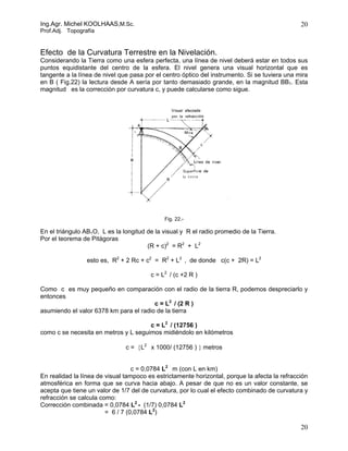 Ing.Agr. Michel KOOLHAAS,M.Sc.                                                                 20
Prof.Adj. Topografía


Efecto de la Curvatura Terrestre en la Nivelación.
Considerando la Tierra como una esfera perfecta, una línea de nivel deberá estar en todos sus
puntos equidistante del centro de la esfera. El nivel genera una visual horizontal que es
tangente a la línea de nivel que pasa por el centro óptico del instrumento. Si se tuviera una mira
en B ( Fig.22) la lectura desde A sería por tanto demasiado grande, en la magnitud BB1. Esta
magnitud es la corrección por curvatura c, y puede calcularse como sigue.




                                             Fig. 22.-

En el triángulo AB1O, L es la longitud de la visual y R el radio promedio de la Tierra.
Por el teorema de Pitágoras
                                       (R + c)2 = R2 + L2

                 esto es, R2 + 2 Rc + c2 = R2 + L2 , de donde c(c + 2R) = L2

                                        c = L2 / (c +2 R )

Como c es muy pequeño en comparación con el radio de la tierra R, podemos despreciarlo y
entonces
                                        c = L2 / (2 R )
asumiendo el valor 6378 km para el radio de la tierra

                                      c = L2 / (12756 )
como c se necesita en metros y L seguimos midiéndolo en kilómetros

                               c = {L2 x 1000/ (12756 ) } metros


                                  c = 0,0784 L2 m (con L en km)
En realidad la línea de visual tampoco es estrictamente horizontal, porque la afecta la refracción
atmosférica en forma que se curva hacia abajo. A pesar de que no es un valor constante, se
acepta que tiene un valor de 1/7 del de curvatura, por lo cual el efecto combinado de curvatura y
refracción se calcula como:
Corrección combinada = 0,0784 L2 - (1/7) 0,0784 L2
                        = 6 / 7 (0,0784 L2)

                                                                                               20
 
