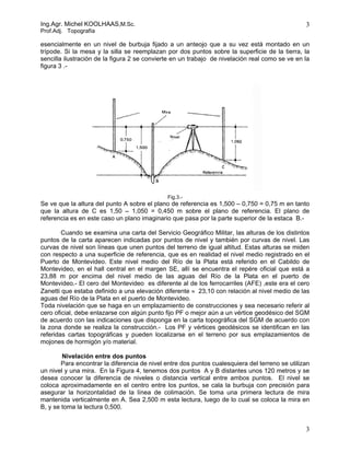 Ing.Agr. Michel KOOLHAAS,M.Sc.                                                                   3
Prof.Adj. Topografía

esencialmente en un nivel de burbuja fijado a un anteojo que a su vez está montado en un
trípode. Si la mesa y la silla se reemplazan por dos puntos sobre la superficie de la tierra, la
sencilla ilustración de la figura 2 se convierte en un trabajo de nivelación real como se ve en la
figura 3 .-




                                              Fig.3.-
Se ve que la altura del punto A sobre el plano de referencia es 1,500 – 0,750 = 0,75 m en tanto
que la altura de C es 1,50 – 1,050 = 0,450 m sobre el plano de referencia. El plano de
referencia es en este caso un plano imaginario que pasa por la parte superior de la estaca B.-

        Cuando se examina una carta del Servicio Geográfico Militar, las alturas de los distintos
puntos de la carta aparecen indicadas por puntos de nivel y también por curvas de nivel. Las
curvas de nivel son líneas que unen puntos del terreno de igual altitud. Estas alturas se miden
con respecto a una superficie de referencia, que es en realidad el nivel medio registrado en el
Puerto de Montevideo. Este nivel medio del Río de la Plata está referido en el Cabildo de
Montevideo, en el hall central en el margen SE, allí se encuentra el repére oficial que está a
23,88 m por encima del nivel medio de las aguas del Río de la Plata en el puerto de
Montevideo.- El cero del Montevideo es diferente al de los ferrocarriles (AFE) ,este era el cero
Zanetti que estaba definido a una elevación diferente ≈ 23,10 con relación al nivel medio de las
aguas del Río de la Plata en el puerto de Montevideo.
Toda nivelación que se haga en un emplazamiento de construcciones y sea necesario referir al
cero oficial, debe enlazarse con algún punto fijo PF o mejor aún a un vértice geodésico del SGM
de acuerdo con las indicaciones que disponga en la carta topográfica del SGM de acuerdo con
la zona donde se realiza la construcción.- Los PF y vértices geodésicos se identifican en las
referidas cartas topográficas y pueden localizarse en el terreno por sus emplazamientos de
mojones de hormigón y/o material.

        Nivelación entre dos puntos
        Para encontrar la diferencia de nivel entre dos puntos cualesquiera del terreno se utilizan
un nivel y una mira. En la Figura 4, tenemos dos puntos A y B distantes unos 120 metros y se
desea conocer la diferencia de niveles o distancia vertical entre ambos puntos. El nivel se
coloca aproximadamente en el centro entre los puntos, se cala la burbuja con precisión para
asegurar la horizontalidad de la línea de colimación. Se toma una primera lectura de mira
mantenida verticalmente en A. Sea 2,500 m esta lectura, luego de lo cual se coloca la mira en
B, y se toma la lectura 0,500.


                                                                                                 3
 