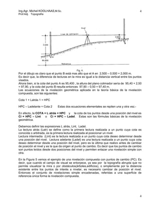 Ing.Agr. Michel KOOLHAAS,M.Sc.                                                                    4
Prof.Adj. Topografía




                                               Fig. 4.
Por el dibujo es claro que el punto B está mas alto que el A en 2,500 – 0,500 = 2,000 m.
Es decir que, la diferencia de lecturas en la mira es igual a la distancia vertical entre los puntos
visados.
Ahora bien, si la cota del punto A es 95,400 , la altura del plano colimador sería de 95,40 + 2,50
= 97,90, y la cota del punto B resulta entonces 97,90 – 0,50 = 97,40 m.
Las ecuaciones de la nivelación geométrica aplicada en la teoría básica de la nivelación
compuesta, son las siguientes:

Cota 1 + Latrás 1 = HPC

HPC – Ladelante = Cota 2       Estas dos ecuaciones elementales se repiten una y otra vez.-

En efecto, la COTA + L atrás = HPC y la cota de los puntos desde una posición del nivel es
Ci = HPC – Lint     o Ci = HPC – Ladel. Estas son las fórmulas básicas de la nivelación
geométrica.

Debemos definir las expresiones L atrás, Lint, Ladel.
La lectura atrás (Latr) se define como la primera lectura realizada a un punto cuya cota es
conocida o arbitrada, es la primera lectura realizada al posicionar un nivel.
Lectura intermedia (Lint) es la lectura realizada a un punto cuya cota deseo determinar desde
una posición del nivel. Lectura adelante (Ladel) es una lectura realizada a un punto cuya cota
deseo determinar desde una posición del nivel, pero es la última que realizo antes de cambiar
de posición el nivel y es la que da origen al punto de cambio. Es decir que los puntos de cambio
son puntos leídos desde dos posiciones del nivel y permiten enlazar una nivelación simple con
otra.

En la Figura 5 vemos el ejemplo de una nivelación compuesta con puntos de cambio (PC). Es
decir, que cuando el campo de visual se entorpece, ya sea por la topografía abrupta que no
permite visualizar la mira o por obstáculos(árboles,edificios), o simplemente por la distancia
existente entre los puntos de interés a nivelar, es necesario cambiar de posición el nivel.
Entonces el conjunto de nivelaciones simple encadenadas, referidas a una superficie de
referencia única forma la nivelación compuesta.




                                                                                                  4
 