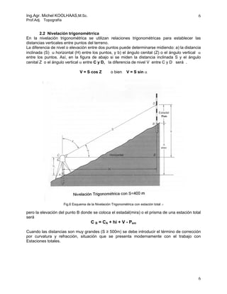 Ing.Agr. Michel KOOLHAAS,M.Sc.                                                                  6
Prof.Adj. Topografía


        2.2 Nivelación trigonométrrica
En la nivelación trigonométrica se utilizan relaciones trigonométricas para establecer las
distancias verticales entre puntos del terreno.
La diferencia de nivel o elevación entre dos puntos puede determinarse midiendo: a) la distancia
inclinada (S) u horizontal (H) entre los puntos, y b) el ángulo cenital (Z) o el ángulo vertical α
entre los puntos. Así, en la figura de abajo si se miden la distancia inclinada S y el ángulo
cenital Z o el ángulo vertical α entre C y D, la diferencia de nivel V entre C y D será .

                                 V = S cos Z          o bien     V = S sin α




                       Fig.6 Esquema de la Nivelación Trigonométrica con estación total .-

pero la elevación del punto B donde se coloca el estadal(mira) o el prisma de una estación total
será
                                         C B = CA + hi + V - Psm

Cuando las distancias son muy grandes (S ≥ 500m) se debe introducir el término de corrección
por curvatura y refracción, situación que se presenta modernamente con el trabajo con
Estaciones totales.




                                                                                                6
 