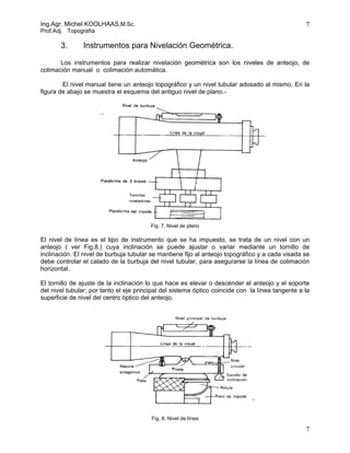 Ing.Agr. Michel KOOLHAAS,M.Sc.                                                                    7
Prof.Adj. Topografía

       3.      Instrumentos para Nivelación Geométrica.

       Los instrumentos para realizar nivelación geométrica son los niveles de anteojo, de
colimación manual o colimación automática.

        El nivel manual tiene un anteojo topográfico y un nivel tubular adosado al mismo. En la
figura de abajo se muestra el esquema del antiguo nivel de plano.-




                                         Fig. 7. Nivel de plano

El nivel de línea es el tipo de instrumento que se ha impuesto, se trata de un nivel con un
anteojo ( ver Fig.8.) cuya inclinación se puede ajustar o variar mediante un tornillo de
inclinación. El nivel de burbuja tubular se mantiene fijo al anteojo topográfico y a cada visada se
debe controlar el calado de la burbuja del nivel tubular, para asegurarse la línea de colimación
horizontal.

El tornillo de ajuste de la inclinación lo que hace es elevar o descender el anteojo y el soporte
del nivel tubular; por tanto el eje principal del sistema óptico coincide con la línea tangente a la
superficie de nivel del centro óptico del anteojo.




                                         Fig. 8. Nivel de línea

                                                                                                  7
 