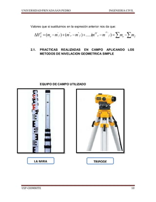 UNIVERSIDAD PRIVADA SAN PEDRO INGENIERIA CIVIL 
Valores que si sustituimos en la expresión anterior nos da que: 
IV 
H E 
( m m ' ) ( m '' m '' ) .....( m IV 
m ' 
) m m 
A      e f e f 
 e  f  e  f 
2.1. PRACTICAS REALIZADAS EN CAMPO APLICANDO LOS 
METODOS DE NIVELACION GEOMETRICA SIMPLE 
EQUIPO DE CAMPO UTILIZADO 
LA MIRA 
TRIPODE 
USP-CHIMBOTE 10 
 