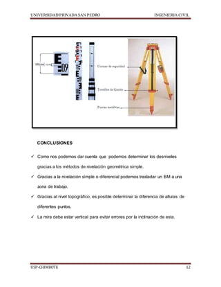 UNIVERSIDAD PRIVADA SAN PEDRO INGENIERIA CIVIL 
CONCLUSIONES 
 Como nos podemos dar cuenta que podemos determinar los desniveles 
gracias a los métodos de nivelación geométrica simple. 
 Gracias a la nivelación simple o diferencial podemos trasladar un BM a una 
zona de trabajo. 
 Gracias al nivel topográfico, es posible determinar la diferencia de alturas de 
diferentes puntos. 
 La mira debe estar vertical para evitar errores por la inclinación de esta. 
USP-CHIMBOTE 12 
