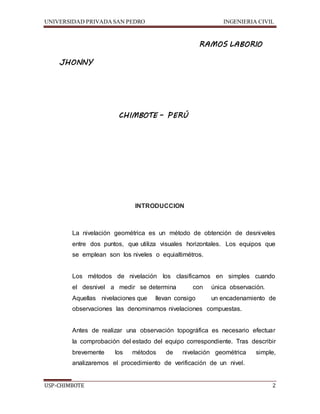 UNIVERSIDAD PRIVADA SAN PEDRO INGENIERIA CIVIL 
RAMOS LABORIO 
JHONNY 
CHIMBOTE – PERÚ 
INTRODUCCION 
La nivelación geométrica es un método de obtención de desniveles 
entre dos puntos, que utiliza visuales horizontales. Los equipos que 
se emplean son los niveles o equialtimétros. 
Los métodos de nivelación los clasificamos en simples cuando 
el desnivel a medir se determina con única observación. 
Aquellas nivelaciones que llevan consigo un encadenamiento de 
observaciones las denominamos nivelaciones compuestas. 
Antes de realizar una observación topográfica es necesario efectuar 
la comprobación del estado del equipo correspondiente. Tras describir 
brevemente los métodos de nivelación geométrica simple, 
analizaremos el procedimiento de verificación de un nivel. 
USP-CHIMBOTE 2 
 