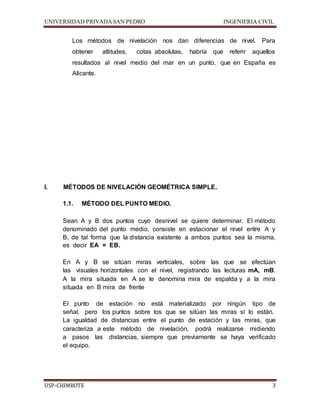 UNIVERSIDAD PRIVADA SAN PEDRO INGENIERIA CIVIL 
Los métodos de nivelación nos dan diferencias de nivel. Para 
obtener altitudes, cotas absolutas, habría que referir aquellos 
resultados al nivel medio del mar en un punto, que en España es 
Alicante. 
I. MÉTODOS DE NIVELACIÓN GEOMÉTRICA SIMPLE. 
1.1. MÉTODO DEL PUNTO MEDIO. 
Sean A y B dos puntos cuyo desnivel se quiere determinar. El método 
denominado del punto medio, consiste en estacionar el nivel entre A y 
B, de tal forma que la distancia existente a ambos puntos sea la misma, 
es decir EA = EB. 
En A y B se sitúan miras verticales, sobre las que se efectúan 
las visuales horizontales con el nivel, registrando las lecturas mA, mB. 
A la mira situada en A se le denomina mira de espalda y a la mira 
situada en B mira de frente 
El punto de estación no está materializado por ningún tipo de 
señal, pero los puntos sobre los que se sitúan las miras sí lo están. 
La igualdad de distancias entre el punto de estación y las miras, que 
caracteriza a este método de nivelación, podrá realizarse midiendo 
a pasos las distancias, siempre que previamente se haya verificado 
el equipo. 
USP-CHIMBOTE 3 
 