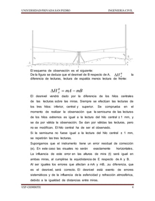 UNIVERSIDAD PRIVADA SAN PEDRO INGENIERIA CIVIL 
El esquema de observación es el siguiente: 
De la figura se deduce que el desnivel de B respecto de A,  
HB 
la 
A diferencia de lecturas, lectura de espalda menos lectura de frente: 
H mA mB B 
A    
El desnivel vendrá dado por la diferencia de los hilos centrales 
de las lecturas sobre las miras. Siempre se efectúan las lecturas de 
los tres hilos: inferior, central y superior. Se comprueba en el 
momento de realizar la observación que la semisuma de las lecturas 
de los hilos extremos es igual a la lectura del hilo central ± 1 mm, y 
se da por válida la observación. Se dan por válidas las lecturas, pero 
no se modifican. El hilo central ha de ser el observado. 
Si la semisuma no fuese igual a la lectura del hilo central ± 1 mm, 
se repetirán las tres lecturas. 
Supongamos que el instrumento tiene un error residual de corrección 
(e). En este caso las visuales no serán exactamente horizontales. 
La influencia de este error en las alturas de mira (t) será igual en 
ambas miras, al cumplirse la equidistancia de E respecto de A y B. 
Al ser iguales los errores que afectan a mA y mB, ,su diferencia, que 
es el desnivel, será correcto. El desnivel está exento de errores 
sistemáticos y de la influencia de la esfericidad y refracción atmosférica, 
debido a la igualdad de distancias entre miras. 
USP-CHIMBOTE 4 
 