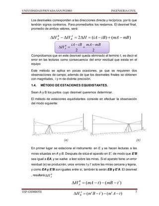 UNIVERSIDAD PRIVADA SAN PEDRO INGENIERIA CIVIL 
Los desniveles corresponden a las direcciones directa y recíproca, por lo que 
tendrán signos contrarios. Para promediarlos los restamos. El desnivel final, 
promedio de ambos valores, será: 
B 
A          
H H 2 H (iA iB) (mA mB) A 
B 
iA iB mA  
mB 
 
 
2 2 
H B 
  
A 
Comprobamos que en este desnivel queda eliminado el termino t, es decir el 
error en las lecturas como consecuencia del error residual que exista en el 
equipo 
Este método se aplica en pocas ocasiones, ya que se requieren dos 
observaciones de campo, además de que los desniveles finales se obtienen 
con magnitudes, i y m de distinta precisión. 
1.4. MÉTODO DE ESTACIONES EQUIDISTANTES. 
Sean A y B los puntos cuyo desnivel queremos determinar. 
El método de estaciones equidistantes consiste en efectuar la observación 
del modo siguiente: 
En primer lugar se estaciona el instrumento en E y se hacen lecturas a las 
miras situadas en A y B. Después de sitúa el aparato en E’, de modo que E’B 
sea igual a EA, y se vuelve a leer sobre las miras. Si el aparato tiene un error 
residual (e) se producirán, unos errores t y t’ sobre las miras cercana y lejana, 
y como EA y E’B son iguales entre sí, también lo serán EB y E’A. El desnivel 
, resultará: 
B 
A H 
H (mA t) (mB t´) B 
A      
USP-CHIMBOTE 7 
H (m'B t´) (m' A t) A 
B      
 