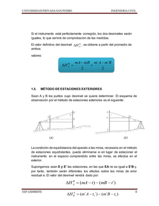 UNIVERSIDAD PRIVADA SAN PEDRO INGENIERIA CIVIL 
Si el instrumento está perfectamente corregido, los dos desniveles serán 
iguales, lo que servirá de comprobación de las medidas. 
B 
A H 
El valor definitivo del desnivel , se obtiene a partir del promedio de 
ambos 
valores: 
mA mB m ´ A  
m ´ 
B 
2 
 
2 
H B 
  
A 
 
1.5. MÉTODO DE ESTACIONES EXTERIORES 
Sean A y B los puntos cuyo desnivel se quiere determinar. El esquema de 
observación por el método de estaciones exteriores es el siguiente: 
La condición de equidistancia del aparato a las miras, necesaria en el método 
de estaciones equidistantes, puede eliminarse si en lugar de estacionar el 
instrumento en el espacio comprendido entre las miras, se efectúa en el 
exterior. 
Supongamos sean E y E’ las estaciones, en las que EA no es igual a E’B y, 
por tanto, también serán diferentes los efectos sobre las miras de error 
residual e. El valor del desnivel vendrá dado por: 
H (mA t) (mB t´) B 
A      
USP-CHIMBOTE 8 
( ´ ´) ( ´ ) 1 1 H m A t m B t A 
B      
 