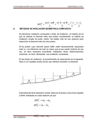 UNIVERSIDAD PRIVADA SAN PEDRO INGENIERIA CIVIL 
mA mB m ´ A  
m ´ 
B t ´ 
t t t 
1 1 2 
 
2 
HB 
  
A 
 
 
II. MÉTODOS DE NIVELACIÓN GEOMÉTRICA COMPUESTA 
 
2 
´ 
 
2 
 
Se denomina nivelación compuesta o línea de nivelación, el método por el 
que se obtiene el desnivel entre dos puntos encadenando el método de 
nivelación simple de punto medio. Se realiza más de una estación para 
determinar el desnivel entre los dos puntos. 
Si los puntos cuyo desnivel quiero hallar están excesivamente separados 
entre sí, o la diferencia de nivel es mayor que la que puede medirse de una 
vez, se hace necesario encontrarlo realizando varias determinaciones 
sucesivas, es decir, efectuando una nivelación compuesta. 
En las líneas de nivelación, el procedimiento de observación es el siguiente. 
Sean A y E aquellos puntos de los que interesa encontrar su desnivel. 
Cada desnivel de la expresión vendrá dado por la lectura a dos miras espalda 
y frente realizadas en cada estación ya que: 
E 
A H  m m 
e f 
C 
B H  m m 
e f 
. 
. 
. 
. 
E 
D H  m m 
e f 
USP-CHIMBOTE 9 
 