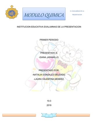 MODULO QUIMICA
I.E. EXALUMNAS DE LA
PRESENTACION
1
INSTITUCION EDUCATIVA EXALUMNAS DE LA PRESENTACION
PRIMER PERIODO
PRESENTADO A:
-DIANA JARAMILLO.
PRESENTADO POR:
-NATALIA GONZALEZ DELGADO.
-LAURA VALENTINA MENDEZ.
10-3
2016
 