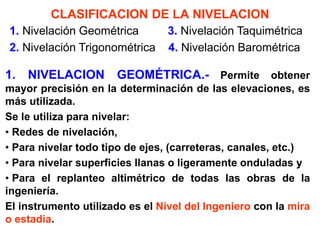 CLASIFICACION DE LA NIVELACION 
1. NIVELACION GEOMÉTRICA.- Permite obtener mayor precisión en la determinación de las elevaciones, es más utilizada. 
Se le utiliza para nivelar: 
• Redes de nivelación, 
• Para nivelar todo tipo de ejes, (carreteras, canales, etc.) 
• Para nivelar superficies llanas o ligeramente onduladas y 
• Para el replanteo altimétrico de todas las obras de la ingeniería. 
El instrumento utilizado es el Nivel del Ingeniero con la mira o estadia. 
1. Nivelación Geométrica 3. Nivelación Taquimétrica 2. Nivelación Trigonométrica 4. Nivelación Barométrica  