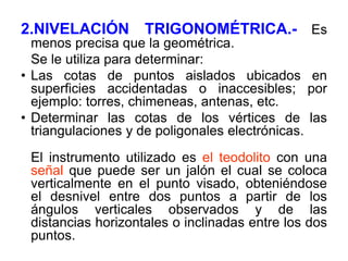 2.NIVELACIÓN TRIGONOMÉTRICA.- Es menos precisa que la geométrica. 
Se le utiliza para determinar: 
•Las cotas de puntos aislados ubicados en superficies accidentadas o inaccesibles; por ejemplo: torres, chimeneas, antenas, etc. 
•Determinar las cotas de los vértices de las triangulaciones y de poligonales electrónicas. 
El instrumento utilizado es el teodolito con una señal que puede ser un jalón el cual se coloca verticalmente en el punto visado, obteniéndose el desnivel entre dos puntos a partir de los ángulos verticales observados y de las distancias horizontales o inclinadas entre los dos puntos.  