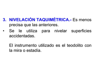 3.NIVELACIÓN TAQUIMÉTRICA.- Es menos precisa que las anteriores. 
•Se le utiliza para nivelar superficies accidentadas. 
El instrumento utilizado es el teodolito con la mira o estadía.  