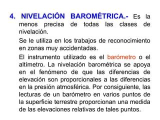 4. NIVELACIÓN BAROMÉTRICA.- Es la menos precisa de todas las clases de nivelación. 
Se le utiliza en los trabajos de reconocimiento en zonas muy accidentadas. 
El instrumento utilizado es el barómetro o el altímetro. La nivelación barométrica se apoya en el fenómeno de que las diferencias de elevación son proporcionales a las diferencias en la presión atmosférica. Por consiguiente, las lecturas de un barómetro en varios puntos de la superficie terrestre proporcionan una medida de las elevaciones relativas de tales puntos.  