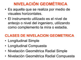 NIVELACIÓN GEOMÉTRICA 
•Es aquella que se realiza por medio de visuales horizontales. 
•El instrumento utilizado es el nivel de anteojo o nivel del ingeniero, utilizando como complemento la mira o estadia. 
CLASES DE NIVELACION GEOMETRICA 
•Longitudinal Simple 
•Longitudinal Compuesta 
•Nivelación Geométrica Radial Simple 
•Nivelación Geométrica Radial Compuesta  