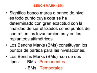 BENCH MARK (BM) 
•Significa banco marca o banco de nivel; es todo punto cuya cota se ha determinado con gran exactitud con la finalidad de ser utilizados como puntos de control en los levantamientos y en los replanteos altimétricos. 
•Los Benchs Marks (BMs) constituyen los puntos de partida para las nivelaciones. 
•Los Benchs Marks (BMs) son de dos tipos: - BMs Permanentes 
- BMs Temporales  
