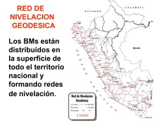 RED DE NIVELACION GEODESICA 
Los BMs están distribuidos en la superficie de todo el territorio nacional y formando redes de nivelación.  