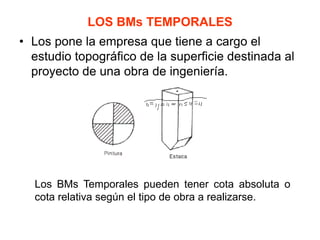 LOS BMs TEMPORALES 
•Los pone la empresa que tiene a cargo el estudio topográfico de la superficie destinada al proyecto de una obra de ingeniería. 
Los BMs Temporales pueden tener cota absoluta o cota relativa según el tipo de obra a realizarse.  