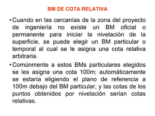 BM DE COTA RELATIVA 
•Cuando en las cercanías de la zona del proyecto de ingeniería no existe un BM oficial o permanente para iniciar la nivelación de la superficie, se puede elegir un BM particular o temporal al cual se le asigna una cota relativa arbitraria. 
•Comúnmente a estos BMs particulares elegidos se les asigna una cota 100m; automáticamente se estaría eligiendo el plano de referencia a 100m debajo del BM particular, y las cotas de los puntos obtenidos por nivelación serían cotas relativas.  