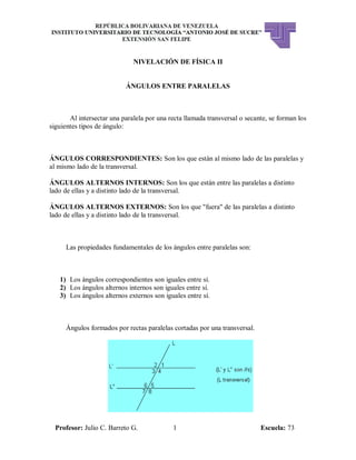 Profesor: Julio C. Barreto G. 1 Escuela: 73
NIVELACIÓN DE FÍSICA II
ÁNGULOS ENTRE PARALELAS
Al intersectar una paralela por una recta llamada transversal o secante, se forman los
siguientes tipos de ángulo:
ÁNGULOS CORRESPONDIENTES: Son los que están al mismo lado de las paralelas y
al mismo lado de la transversal.
ÁNGULOS ALTERNOS INTERNOS: Son los que están entre las paralelas a distinto
lado de ellas y a distinto lado de la transversal.
ÁNGULOS ALTERNOS EXTERNOS: Son los que "fuera" de las paralelas a distinto
lado de ellas y a distinto lado de la transversal.
Las propiedades fundamentales de los ángulos entre paralelas son:
1) Los ángulos correspondientes son iguales entre sí.
2) Los ángulos alternos internos son iguales entre sí.
3) Los ángulos alternos externos son iguales entre sí.
Ángulos formados por rectas paralelas cortadas por una transversal.
 