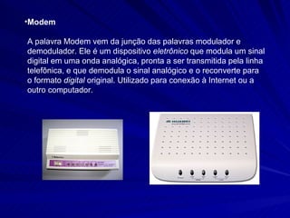 Modem A palavra Modem vem da junção das palavras modulador e demodulador. Ele é um dispositivo  eletrônico  que modula um sinal digital em uma onda analógica, pronta a ser transmitida pela linha telefônica, e que demodula o sinal analógico e o reconverte para o formato  digital  original. Utilizado para conexão à Internet ou a outro computador. 