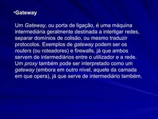 Gateway Um  Gateway , ou porta de ligação, é uma máquina intermediária geralmente destinada a interligar redes, separar domínios de colisão, ou mesmo traduzir protocolos. Exemplos de  gateway  podem ser os  routers  (ou roteadores) e firewalls, já que ambos servem de intermediários entre o utilizador e a rede. Um  proxy  também pode ser interpretado como um  gateway  (embora em outro nível, aquele da camada em que opera), já que serve de intermediário também.   