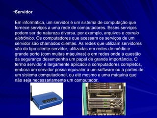 Servidor Em informática, um servidor é um sistema de computação que fornece serviços a uma rede de computadores. Esses serviços podem ser de natureza diversa, por exemplo, arquivos e  correio eletrônico . Os computadores que acessam os serviços de um servidor são chamados clientes. As redes que utilizam servidores são do tipo cliente-servidor, utilizadas em redes de médio e grande porte (com muitas máquinas) e em redes onde a questão da segurança desempenha um papel de grande importância. O termo servidor é largamente aplicado a computadores completos, embora um servidor possa equivaler a um software ou a partes de um sistema computacional, ou até mesmo a uma máquina que não seja necessariamente um computador.  