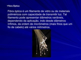 Fibra Óptica Fibra óptica é um filamento de vidro ou de materiais poliméricos com capacidade de transmitir luz. Tal filamento pode apresentar diâmetros variáveis, dependendo da aplicação, indo desde diâmetros ínfimos, da ordem de micrômetros (mais finos que um fio de cabelo) até vários milímetros.   