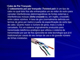 Cabo de Par Trançado O  cabeamento por par trançado  ( Twisted pair ) é um tipo de cabo no qual dois fios são entrançados um ao redor do outro para cancelar interferências eletromagnéticas de fontes externas e interferências mútuas ( linha cruzada  ou, em inglês, crosstalk) entre cabos vizinhos. A taxa de giro (normalmente definida em termos de giros por metro) é parte da especificação de certo tipo de cabo. Quanto maior o número de giros, mais o ruído é cancelado. Foi um sistema originalmente produzido para transmissão telefônica analógica que utilizou o sistema de transmissão por par de fios aproveita-se esta tecnologia que já é tradicional por causa do seu tempo de uso e do grande número de linhas instaladas. 
