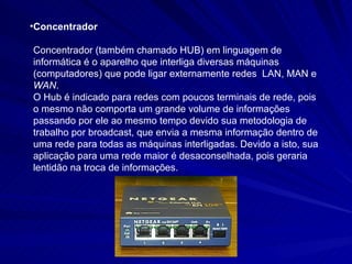 Concentrador Concentrador (também chamado HUB) em linguagem de informática é o aparelho que interliga diversas máquinas (computadores) que pode ligar externamente redes  LAN, MAN e  WAN . O Hub é indicado para redes com poucos terminais de rede, pois o mesmo não comporta um grande volume de informações passando por ele ao mesmo tempo devido sua metodologia de trabalho por broadcast, que envia a mesma informação dentro de uma rede para todas as máquinas interligadas. Devido a isto, sua aplicação para uma rede maior é desaconselhada, pois geraria lentidão na troca de informações. 