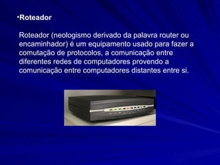 Roteador Roteador (neologismo derivado da palavra router ou encaminhador) é um equipamento usado para fazer a comutação de protocolos, a comunicação entre diferentes redes de computadores provendo a comunicação entre computadores distantes entre si. 