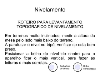 Nivelamento ROTEIRO PARA LEVANTAMENTO TOPOGRAFICO DE NIVELAMENTO Com as pernas do tripé juntas, soltar os parafusos (borboletas) que prendem a extensão das pernas do tripé. Levantar a mesa do tripé até a altura do peito do topógrafo (quem irá fazer as leituras), prender os parafusos (borboletas). Visualmente, fazer com que a mesa do tripé fique o mais horizontal. Caso necessário aumentar uma perna do tripé para a mesa ficar na horizontal. 