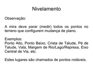 Nivelamento ROTEIRO PARA LEVANTAMENTO TOPOGRAFICO DE NIVELAMENTO Mudar a mira para o próximo ponto, verificar se é uma visada  Intermediária  ou  Mudança . Caso seja um visada  Mudança , manter a mira no mesmo lugar e mudar o aparelho para próxima estação e repetir o processo a partir do passo 3. 