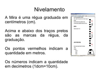Nivelamento A Mira é uma régua graduada em centímetros (cm). Acima e abaixo dos traços pretos são as marcas da régua, da graduação. Os pontos vermelhos indicam a quantidade em metros. Os números indicam a quantidade em decímetros (1dcm=10cm).   