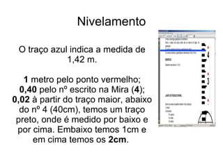 Nivelamento O traço azul indica a medida de 1,42 m. 1  metro pelo ponto vermelho; 0,40  pelo nº escrito na Mira ( 4 ); 0,02  à partir do traço maior, abaixo do nº 4 (40cm), temos um traço preto, onde é medido por baixo e por cima. Embaixo temos 1cm e em cima temos os  2cm .  