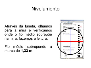 Nivelamento Através da luneta, olhamos para a mira e verificamos onde o fio médio sobrepõe na mira, fazemos a leitura. Fio médio sobrepondo a marca de  1,33 m . 