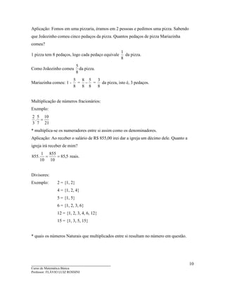 ____________________________________
Curso de Matemática Básica
Professor: FLÁVIO LUIZ ROSSINI
10
Aplicação: Fomos em uma pizzaria, éramos em 2 pessoas e pedimos uma pizza. Sabendo
que Joãozinho comeu cinco pedaços da pizza. Quantos pedaços de pizza Mariazinha
comeu?
1 pizza tem 8 pedaços, logo cada pedaço equivale
8
1
da pizza.
Como Joãozinho comeu
8
5
da pizza.
Mariazinha comeu: 1 -
8
5
=
8
5
8
8
− =
8
3
da pizza, isto é, 3 pedaços.
Multiplicação de números fracionários:
Exemplo:
21
10
7
5
.
3
2
=
* multiplica-se os numeradores entre si assim como os denominadores.
Aplicação: Ao receber o salário de R$ 855,00 irei dar a igreja um décimo dele. Quanto a
igreja irá receber de mim?
5,85
10
855
10
1
.855 == reais.
Divisores:
Exemplo: 2 = {1, 2}
4 = {1, 2, 4}
5 = {1, 5}
6 = {1, 2, 3, 6}
12 = {1, 2, 3, 4, 6, 12}
15 = {1, 3, 5, 15}
* quais os números Naturais que multiplicados entre si resultam no número em questão.
 